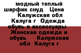 модный теплый шарфик-снуд › Цена ­ 350 - Калужская обл., Калуга г. Одежда, обувь и аксессуары » Женская одежда и обувь   . Калужская обл.,Калуга г.